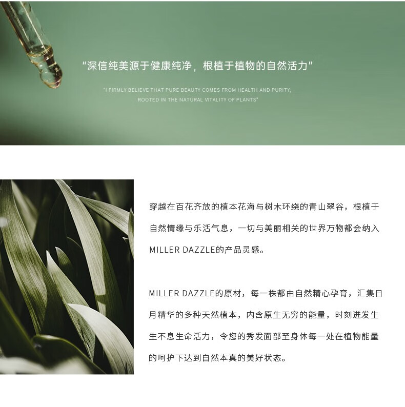 "穿越在百花齊放的植本花海與樹木環(huán)繞的青山翠谷，根植于自然情緣與樂活氣息，一切與美麗相關(guān)的世界方物都會(huì)納入 MILLERDAZZLE的產(chǎn)品靈感" "MILLERDAZZLE的原材，每一株都由自然精心孕育，匯集日月精華的多種天然植本，內(nèi)含原生無窮的能量，時(shí)刻進(jìn)發(fā)生生不息生命活力，令您的秀發(fā)面部至身體每一處在植物能量的呵護(hù)下達(dá)到自然本真的美好狀態(tài)。"