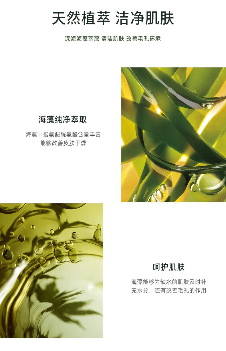 天然植萃 潔凈肌膚 深海海藻萃取 清潔肌膚 改善毛孔環(huán)境 海藻純凈萃取 海藻中蛋氨酸、胱氨酸含量豐富，能夠改善皮膚干燥 呵護(hù)肌膚 海藻能夠?yàn)槿彼募∧w及時(shí)補(bǔ)充水分，還有改善毛孔的作用