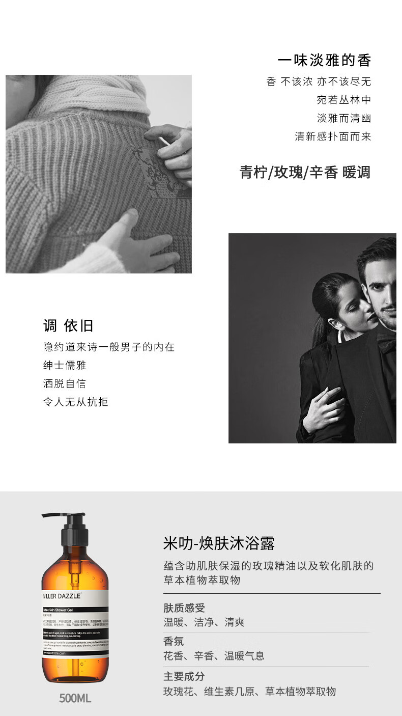 宛若叢林中 淡雅而清幽 清新感撲面而來 青檸/玫瑰/辛香暖調(diào) 調(diào)依舊 隱約道來詩一般男子的內(nèi)在 紳士儒雅 灑脫自信 令人無從抗拒 米叻-煥膚沐浴露 蘊(yùn)含助肌膚保濕的玫瑰精油以及軟化肌膚的草本植物萃取物 WLLER DAZZLE 膚質(zhì)感受 溫暖、潔凈、清爽 香氛 花香、辛香、溫暖氣息 主要成分 玫瑰花、維生素幾原、草本植物萃取物