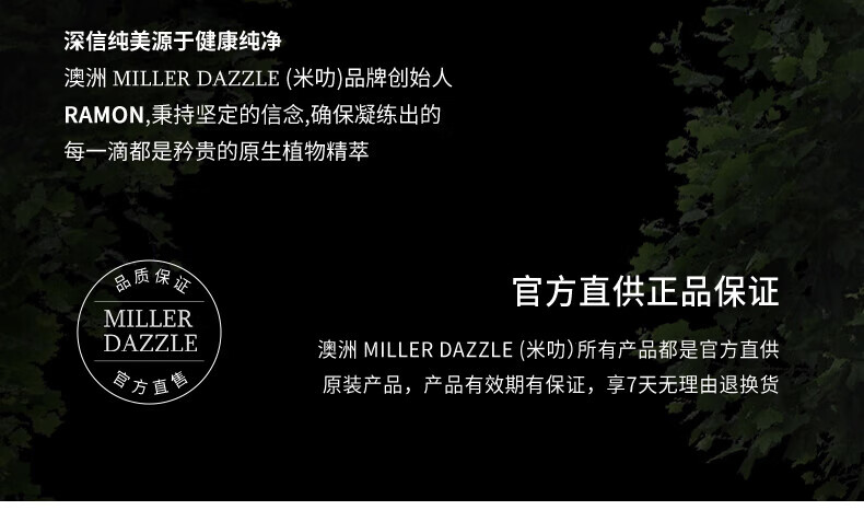 澳洲MILLERDAZZLE（米叻)品牌創(chuàng)始人RAMON秉持堅(jiān)定的信念，確保每一滴產(chǎn)品都是矜貴的原生植物精萃，品質(zhì)保證，官方直供正品。MILLER DAZZLE澳洲品牌所有產(chǎn)品均為官方直供原裝，有效期有保證，并享受7天無理由退換貨服務(wù)。