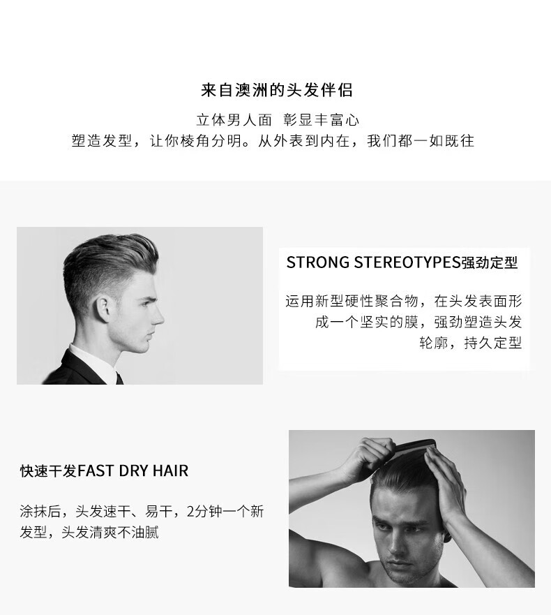 來(lái)自澳洲的頭發(fā)伴侶，專(zhuān)為塑造立體男人面、彰顯豐富心而設(shè)計(jì)。其強(qiáng)勁定型的技術(shù)，運(yùn)用新型硬性聚合物在頭發(fā)表面形成堅(jiān)實(shí)膜，塑造出清晰的輪廓，持久定型。同時(shí)，其快速干發(fā)的特性，讓涂抹后的頭發(fā)迅速干燥，2分鐘即可煥然一新，清爽不油膩。
